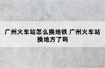 广州火车站怎么换地铁 广州火车站换地方了吗